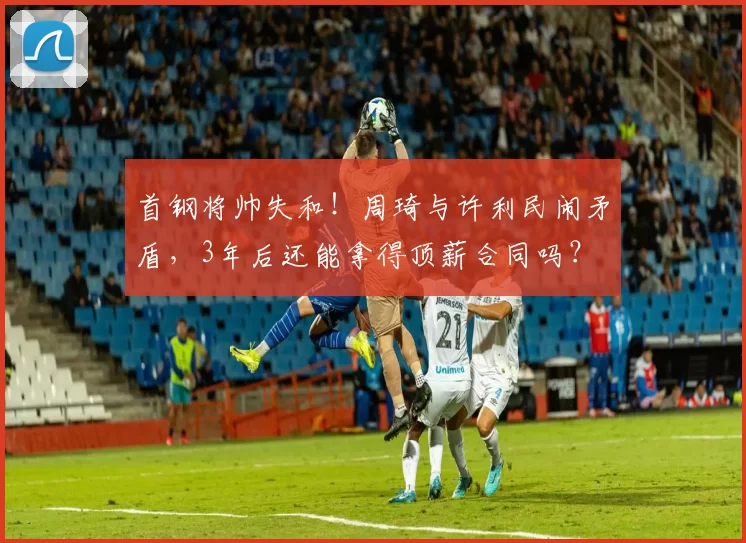 首钢将帅失和！周琦与许利民闹矛盾，3年后还能拿得顶薪合同吗？