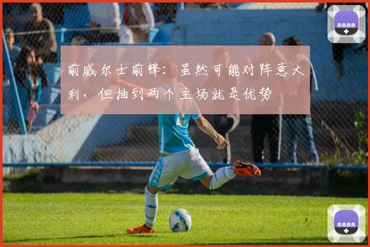 前威尔士前锋：虽然可能对阵意大利，但抽到两个主场就是优势