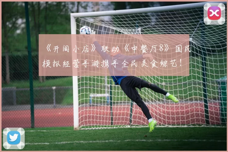 《开间小店》联动《中餐厅8》国民模拟经营手游携手全民美食综艺！