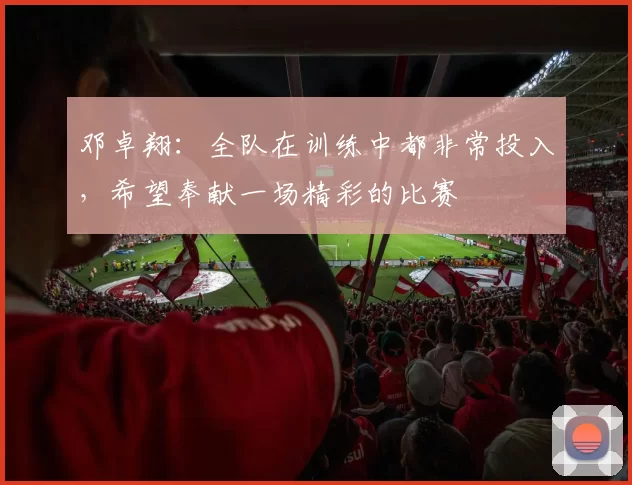 邓卓翔：全队在训练中都非常投入，希望奉献一场精彩的比赛