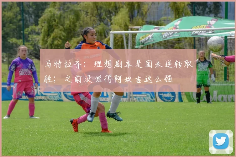 马特拉齐：理想剧本是国米逆转取胜；之前没觉得阿坎吉这么强