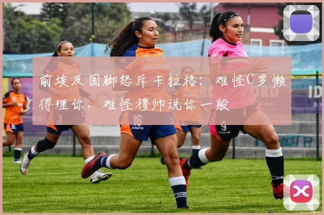 前埃及国脚怒斥卡拉格：难怪C罗懒得理你，难怪穆帅说你一般