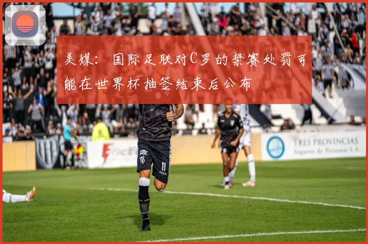 美媒：国际足联对C罗的禁赛处罚可能在世界杯抽签结束后公布