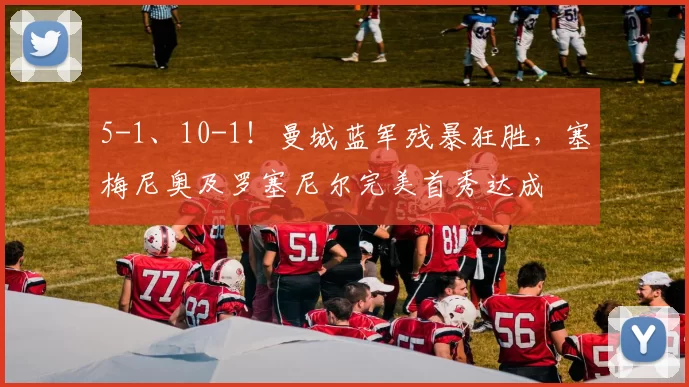 5-1、10-1！曼城蓝军残暴狂胜，塞梅尼奥及罗塞尼尔完美首秀达成
