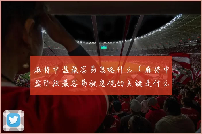 麻将中盘最容易忽略什么（麻将中盘阶段最容易被忽视的关键是什么）