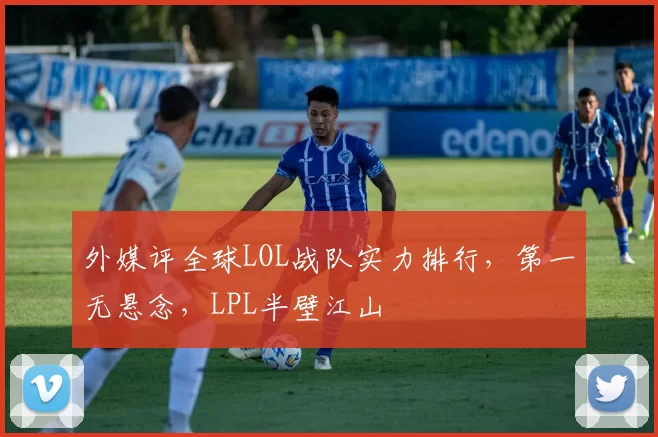 外媒评全球LOL战队实力排行，第一无悬念，LPL半壁江山