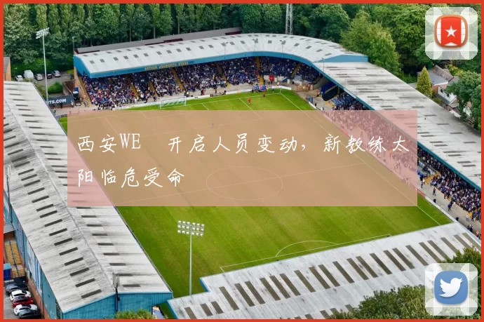 西安WE叒开启人员变动，新教练太阳临危受命