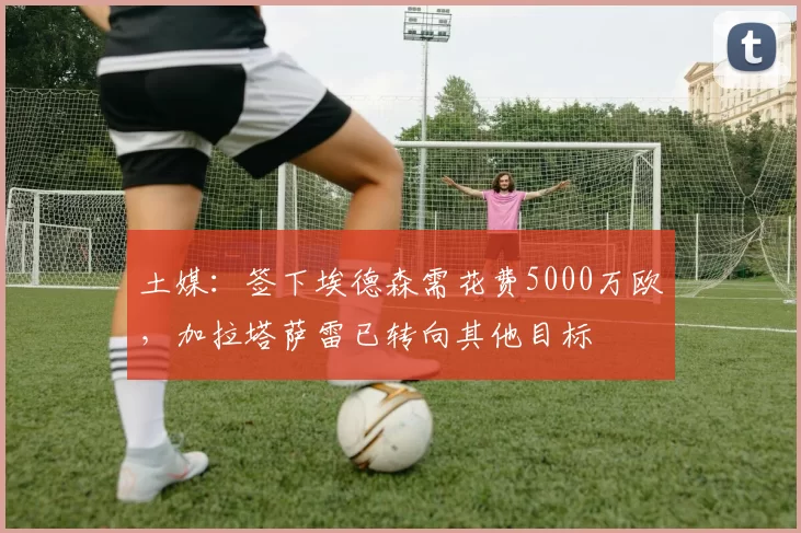 土媒：签下埃德森需花费5000万欧，加拉塔萨雷已转向其他目标