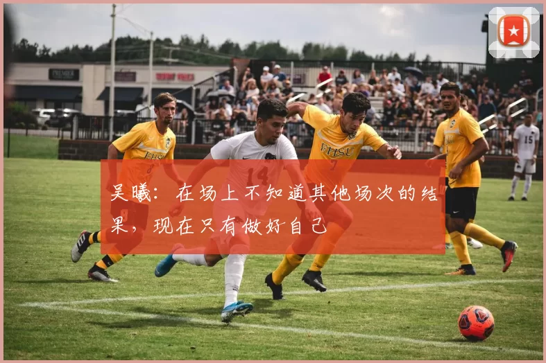 吴曦：在场上不知道其他场次的结果，现在只有做好自己