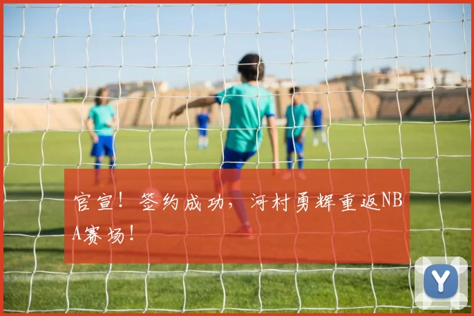 官宣！签约成功，河村勇辉重返NBA赛场！