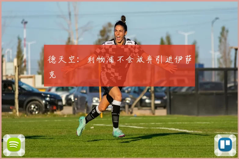 德天空：利物浦不会放弃引进伊萨克