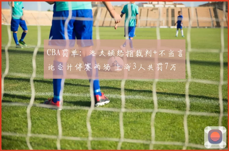 CBA罚单：洛夫顿怒指裁判+不当言论合计停赛两场 上海3人共罚7万