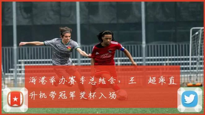 海港举办赛季总结会，王燊超乘直升机带冠军奖杯入场