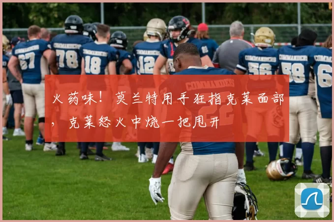 火药味！莫兰特用手狂指克莱面部，克莱怒火中烧一把甩开