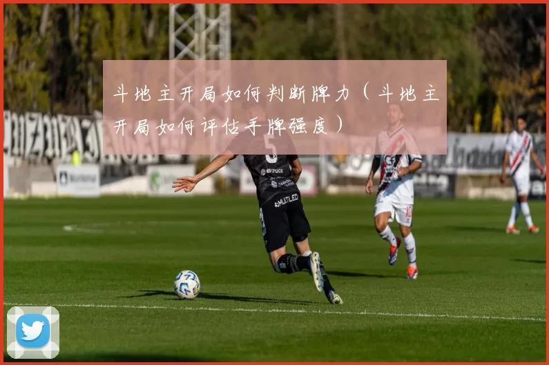 斗地主开局如何判断牌力（斗地主开局如何评估手牌强度）