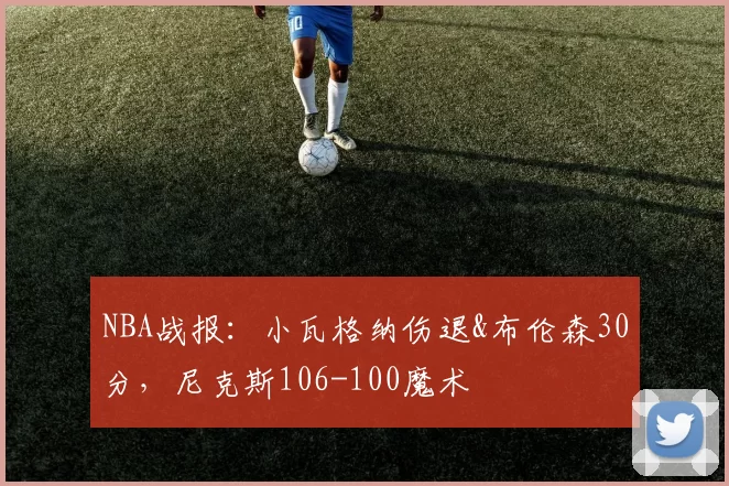 NBA战报：小瓦格纳伤退&布伦森30分，尼克斯106-100魔术
