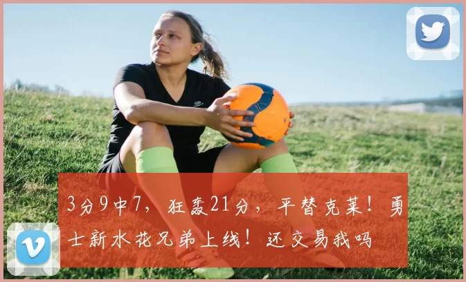 3分9中7，狂轰21分，平替克莱！勇士新水花兄弟上线！还交易我吗