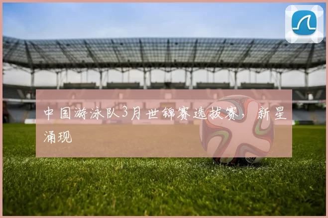 中国游泳队3月世锦赛选拔赛，新星涌现
