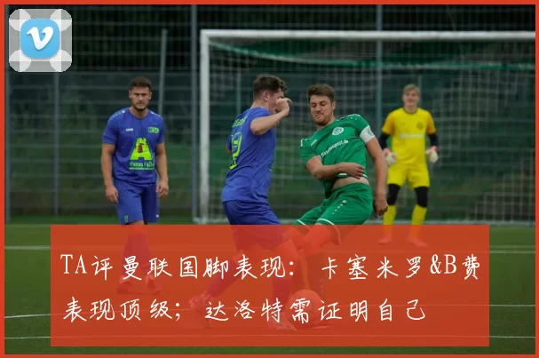 TA评曼联国脚表现：卡塞米罗&B费表现顶级；达洛特需证明自己