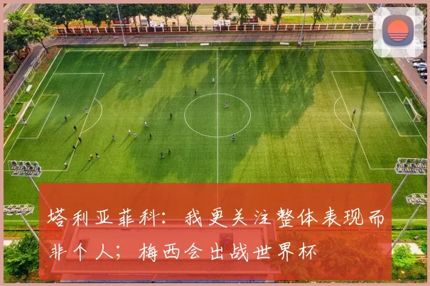 塔利亚菲科：我更关注整体表现而非个人；梅西会出战世界杯