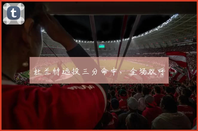 杜兰特远投三分命中，全场欢呼