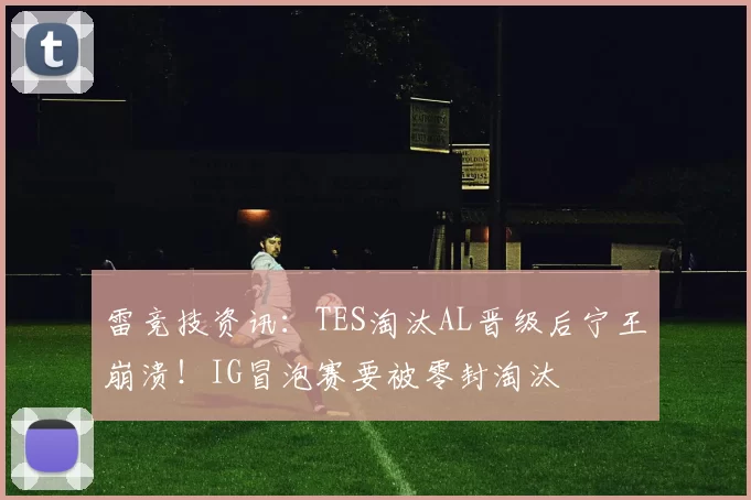 雷竞技资讯：TES淘汰AL晋级后宁王崩溃！IG冒泡赛要被零封淘汰