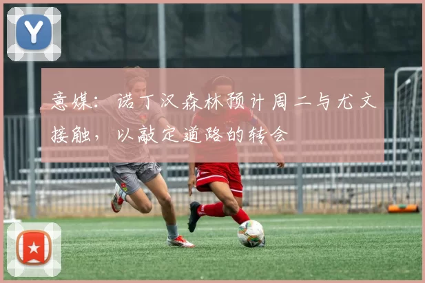 意媒：诺丁汉森林预计周二与尤文接触，以敲定道路的转会