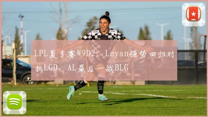 LPL夏季赛W9D2：Leyan强势回归对抗LGD，AL最后一战BLG