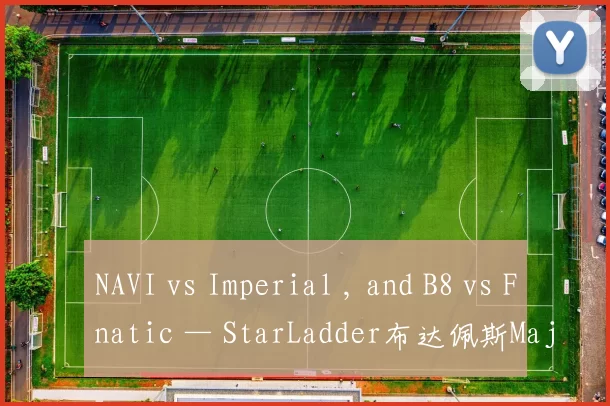 NAVI vs Imperial , and B8 vs Fnatic — StarLadder布达佩斯Major 2025第二轮的种子赛