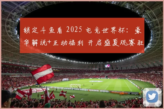 锁定斗鱼看 2025 电竞世界杯：豪华解说+互动福利 开启盛夏观赛狂欢