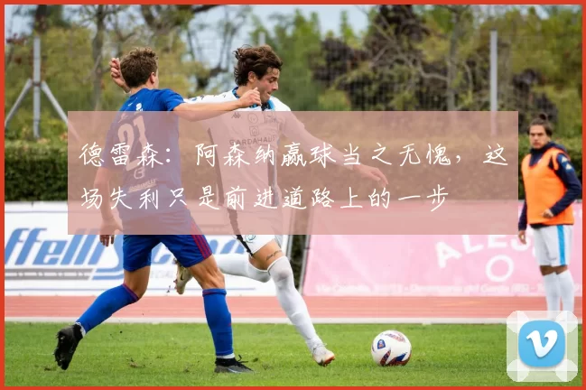 德雷森：阿森纳赢球当之无愧，这场失利只是前进道路上的一步