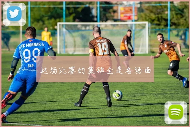 这场比赛的集锦全是名场面