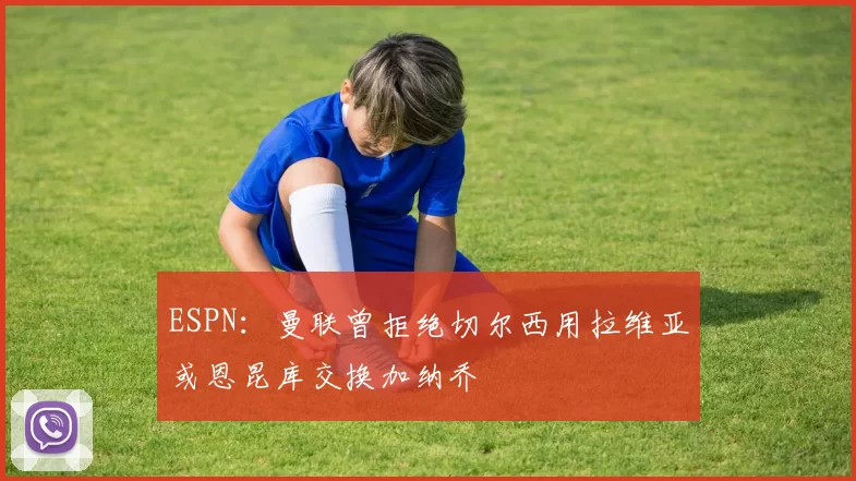 ESPN：曼联曾拒绝切尔西用拉维亚或恩昆库交换加纳乔