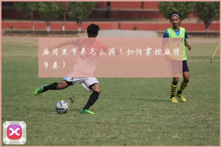 麻将里节奏怎么调（如何掌控麻将节奏）