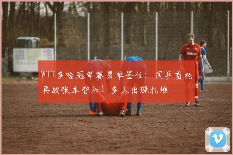 WTT多哈冠军赛男单签位：国乒首轮再战张本智和！多人出现扎堆