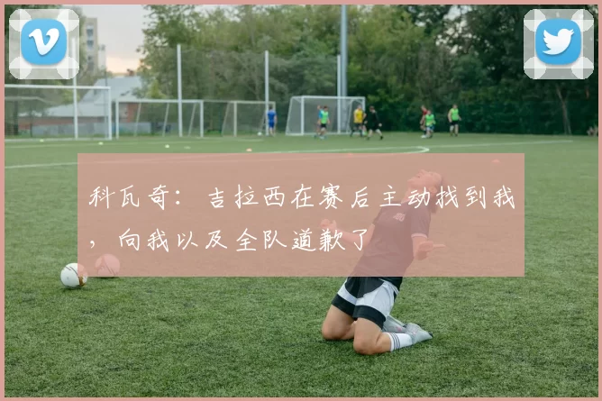 科瓦奇：吉拉西在赛后主动找到我，向我以及全队道歉了