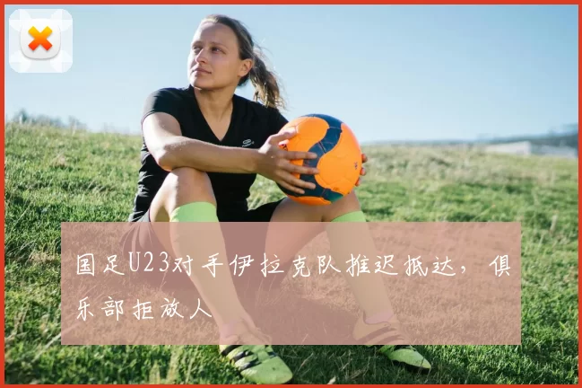 国足U23对手伊拉克队推迟抵达，俱乐部拒放人
