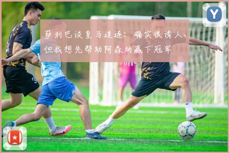 萨利巴谈皇马追逐：确实很诱人，但我想先帮助阿森纳赢下冠军